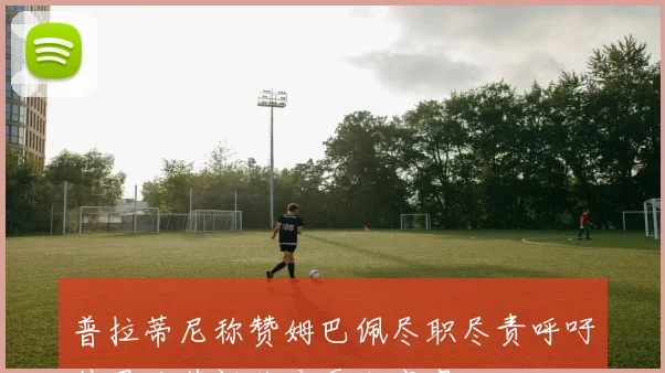 普拉蒂尼称赞姆巴佩尽职尽责呼吁外界对其评价应更加宽容