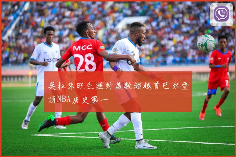 奥拉朱旺生涯封盖数超越贾巴尔登顶NBA历史第一