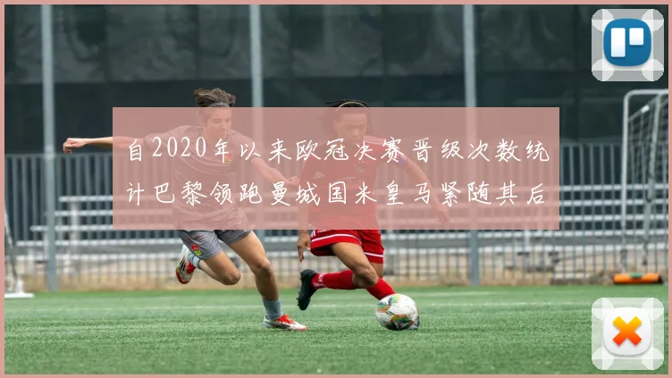 自2020年以来欧冠决赛晋级次数统计巴黎领跑曼城国米皇马紧随其后